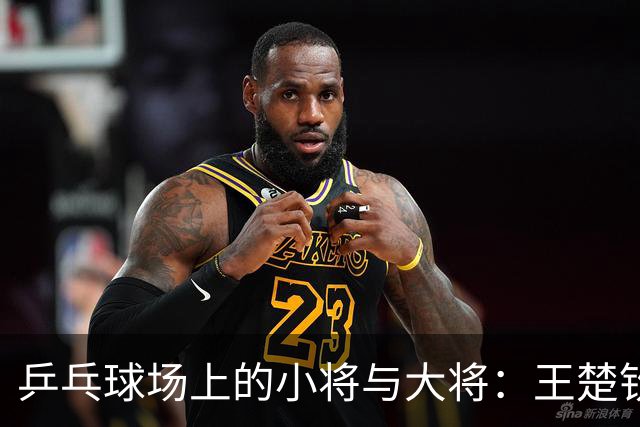 乒乓球场上的小将与大将：王楚钦逆转出击，打出精彩一战